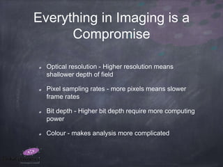 Everything in Imaging is a
Compromise
Optical resolution - Higher resolution means
shallower depth of field
Pixel sampling rates - more pixels means slower
frame rates
Bit depth - Higher bit depth require more computing
power
Colour - makes analysis more complicated
 