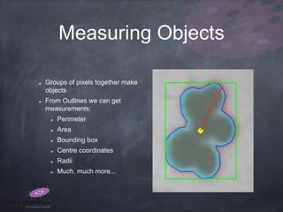 Measuring Objects
Groups of pixels together make
objects
From Outlines we can get
measurements:
Perimeter
Area
Bounding box
Centre coordinates
Radii
Much, much more...
 
