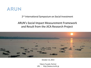 2nd International Symposium on Social Investment

ARUN’s Social Impact Measurement Framework
and Result from the JICA Research Project

October 13, 2013
Takara Tsuzaki, Partner
URL ： http://www.arunllc.jp

 