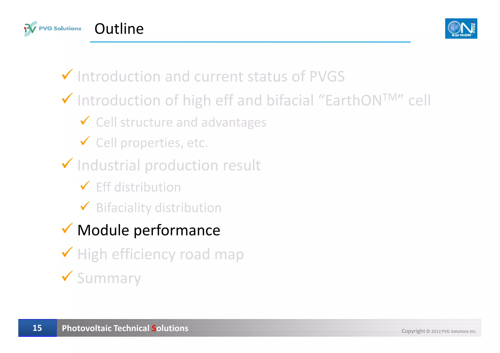 Outline
Introduction and current status of PVGS
Introduction of high eff and bifacial “EarthONTM” cell
Cell structure and advantages
Cell properties, etc.
Industrial production result
Photovoltaic Technical Solutions Copyright © 2012 PVG Solutions Inc.1515
Eff distribution
Bifaciality distribution
Module performance
High efficiency road map
Summary
 