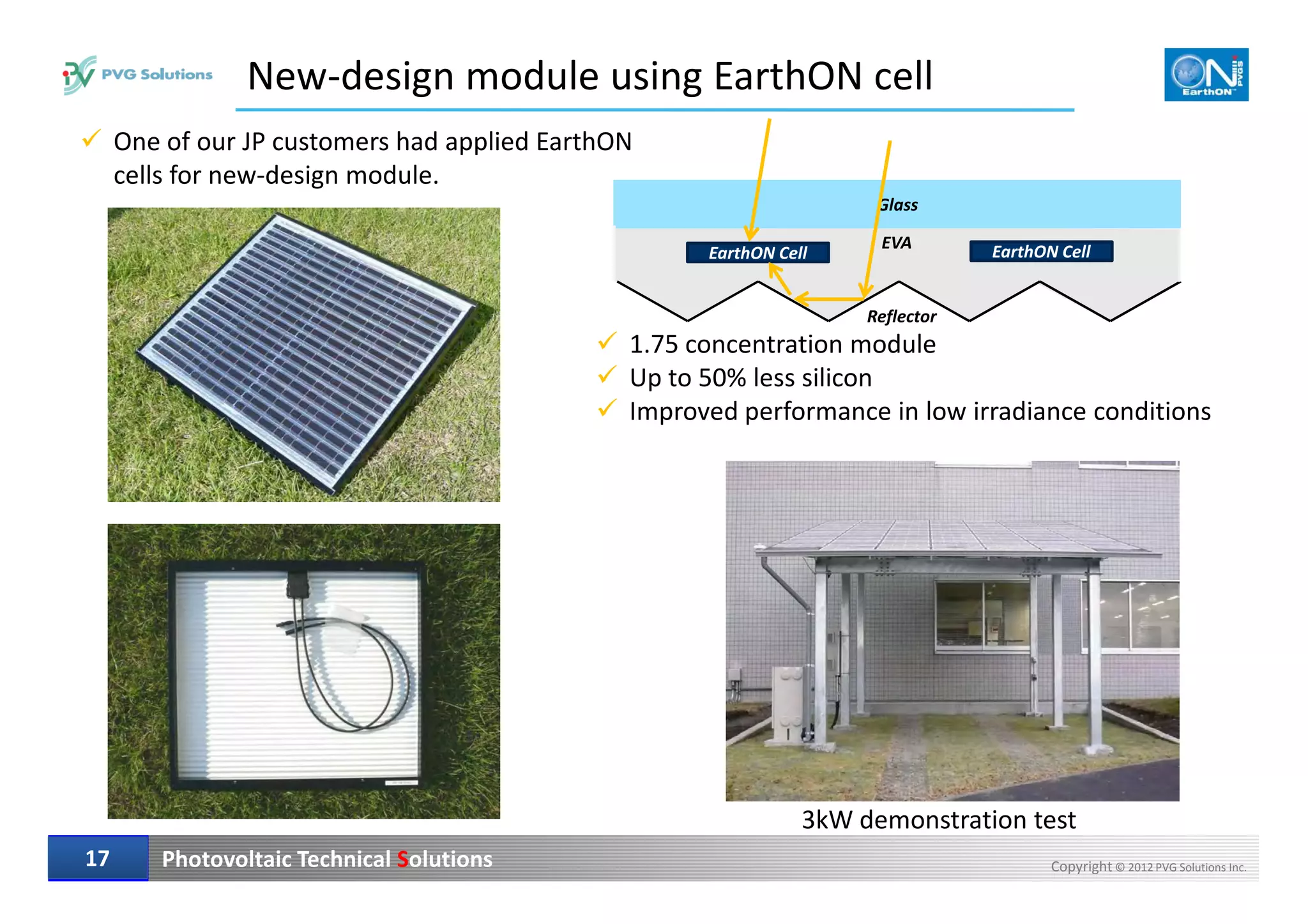 EVA
1.75 concentration module
Up to 50% less silicon
Improved performance in low irradiance conditions
New-design module using EarthON cell
Glass
EarthON Cell EarthON Cell
Reflector
One of our JP customers had applied EarthON
cells for new-design module.
Photovoltaic Technical Solutions Copyright © 2012 PVG Solutions Inc.1717
3kW demonstration test
 