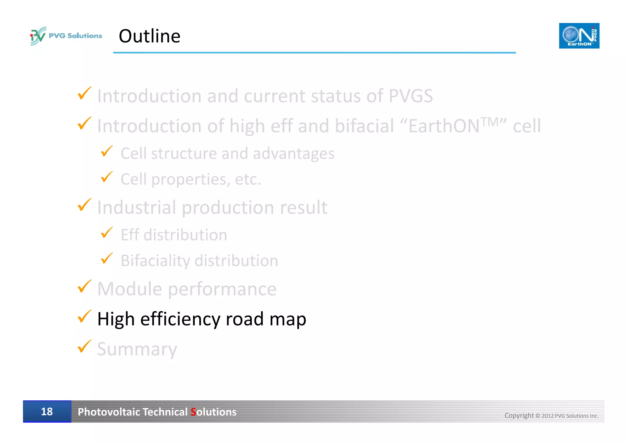 Outline
Introduction and current status of PVGS
Introduction of high eff and bifacial “EarthONTM” cell
Cell structure and advantages
Cell properties, etc.
Industrial production result
Photovoltaic Technical Solutions Copyright © 2012 PVG Solutions Inc.1818
Eff distribution
Bifaciality distribution
Module performance
High efficiency road map
Summary
 