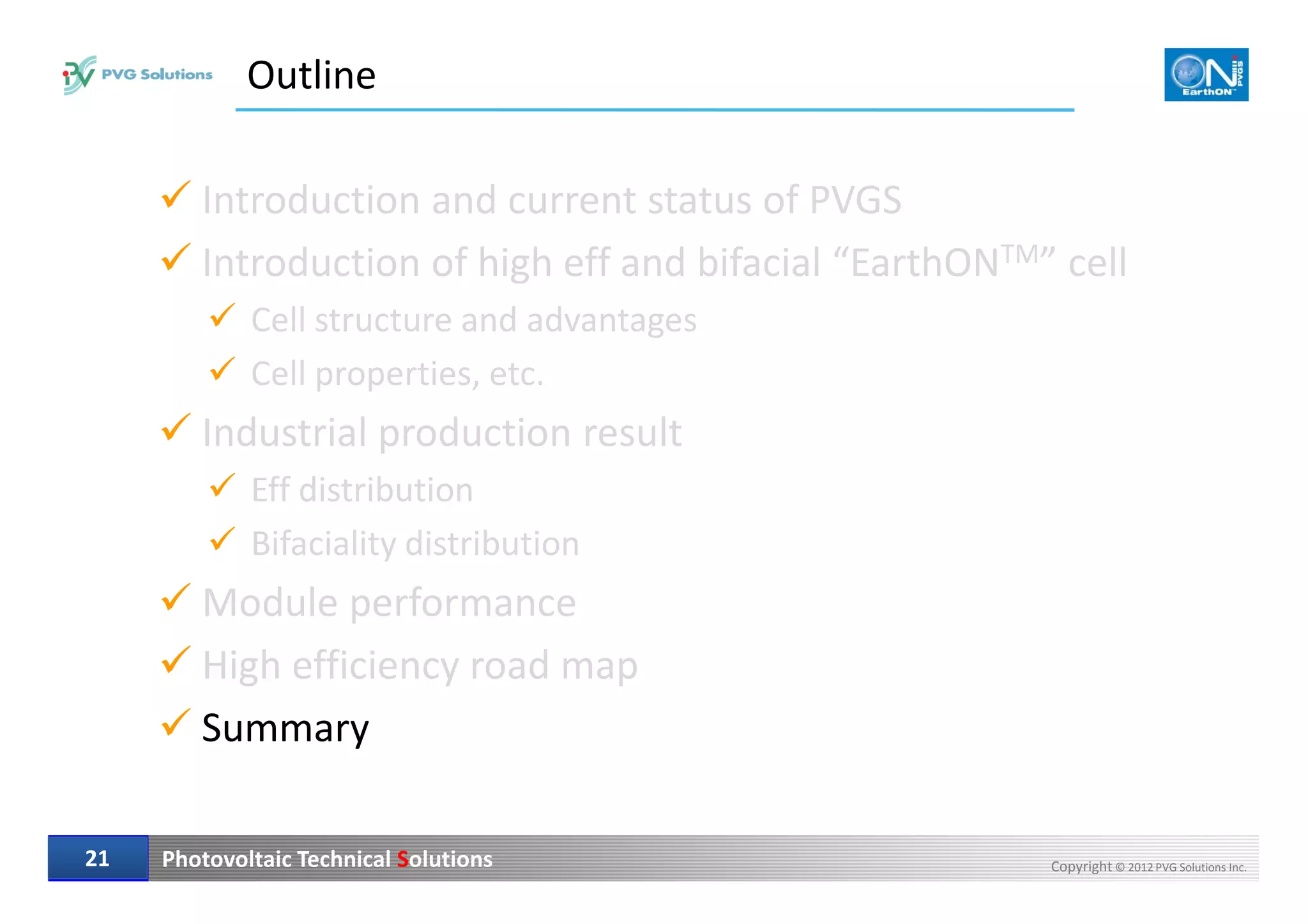 Outline
Introduction and current status of PVGS
Introduction of high eff and bifacial “EarthONTM” cell
Cell structure and advantages
Cell properties, etc.
Industrial production result
Photovoltaic Technical Solutions Copyright © 2012 PVG Solutions Inc.2121
Eff distribution
Bifaciality distribution
Module performance
High efficiency road map
Summary
 