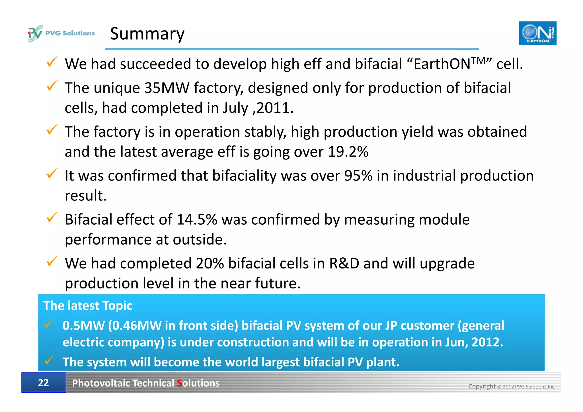 Summary
We had succeeded to develop high eff and bifacial “EarthONTM” cell.
The unique 35MW factory, designed only for production of bifacial
cells, had completed in July ,2011.
The factory is in operation stably, high production yield was obtained
and the latest average eff is going over 19.2%
It was confirmed that bifaciality was over 95% in industrial production
result.
Photovoltaic Technical Solutions Copyright © 2012 PVG Solutions Inc.2222
Bifacial effect of 14.5% was confirmed by measuring module
performance at outside.
We had completed 20% bifacial cells in R&D and will upgrade
production level in the near future.
The latest Topic
0.5MW (0.46MW in front side) bifacial PV system of our JP customer (general
electric company) is under construction and will be in operation in Jun, 2012.
The system will become the world largest bifacial PV plant.
 