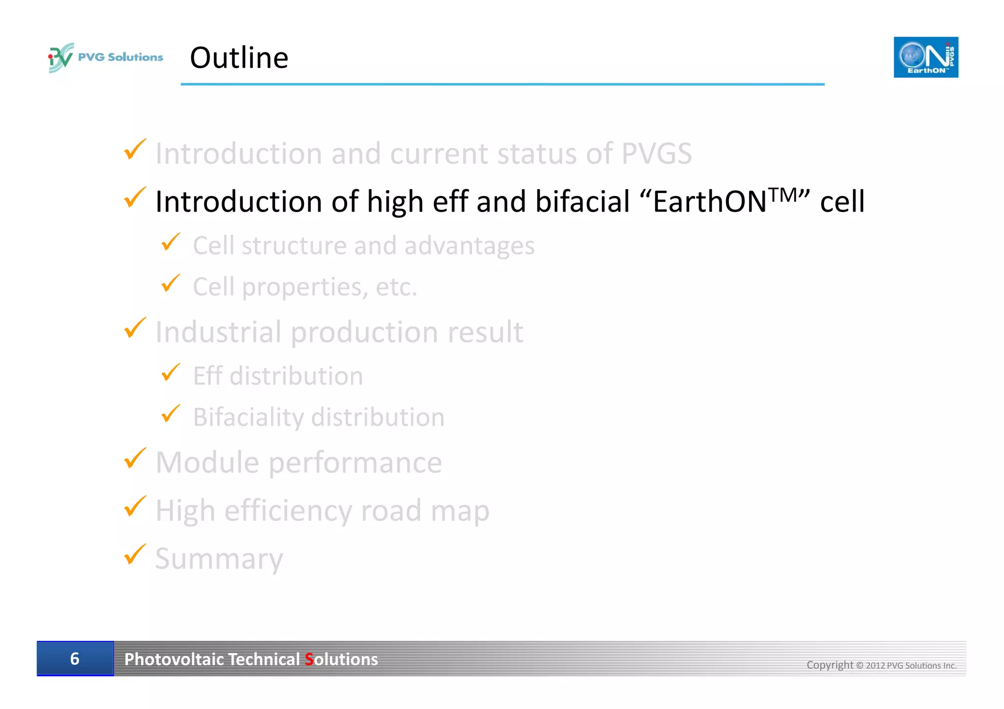 Outline
Introduction and current status of PVGS
Introduction of high eff and bifacial “EarthONTM” cell
Cell structure and advantages
Cell properties, etc.
Industrial production result
Photovoltaic Technical Solutions Copyright © 2012 PVG Solutions Inc.66
Eff distribution
Bifaciality distribution
Module performance
High efficiency road map
Summary
 