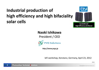 Industrial production of
high efficiency and high bifaciality
solar cells
Industrial production of
high efficiency and high bifaciality
solar cells
Naoki Ishikawa
President / CEO
Naoki Ishikawa
President / CEO
EarthON Cell
High Efficiency & Bifacial
Photovoltaic Technical Solutions Copyright © 2012 PVG Solutions Inc.0
r01ni
President / CEOPresident / CEO
bifi workshop, Konstanz, Germany, April 23, 2012
http://www.pvgs.jp
 