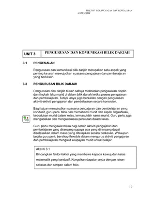 MTE3107 PERANCANGAN DAN PENGAJARAN
MATEMATIK
UNIT 3 PENGURUSAN DAN KOMUNIKASI BILIK DARJAH
3.1 PENGENALAN
Pengurusan dan komunikasi bilik darjah merupakan satu aspek yang
penting ke arah mewujudkan suasana pengajaran dan pembelajaran
yang berkesan.
3.2 PENGURUSAN BILIK DARJAH
Pengurusan bilik darjah bukan sahaja melibatkan pengawalan displin
dan tingkah laku murid di dalam bilik darjah ketika proses pengajaran
dan pembelajaran. Tetapi ianya juga berkaitan dengan pengurusan
aktiviti-aktiviti pengajaran dan pembelajaran secara konsisten.
Bagi tujuan mewujudkan suasana pengajaran dan pembelajaran yang
kondusif, guru perlu tahu dan memahami murid dari aspek tingkahlaku,
kedudukan murid dalam kelas, termasuklah nama murid. Guru perlu juga
mengadakan dan menguatkuasa peraturan dalam kelas.
Guru perlu mengawal masa bagi setiap aktiviti pengajaran dan
pembelajaran yang dirancang supaya apa yang dirancang dapat
diselesaikan dalam masa yang ditetapkan secara berkesan. Walaupun
begitu guru perlu bersikap fleksible dalam mengurus aktiviti pengajaran
dan pembelajaran mengikut keupayan murid untuk belajar.
10
Aktiviti 3.1
Bincangkan faktor-faktor yang membawa kepada kewujudan kelas
matematik yang kondusif. Kongsikan dapatan anda dengan rakan
sekelas dan simpan dalam folio.
 