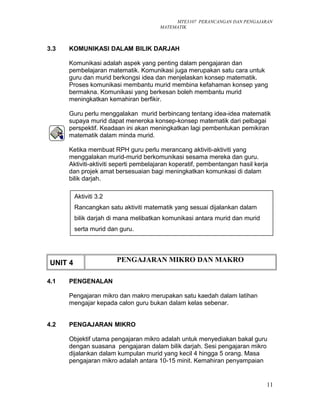 MTE3107 PERANCANGAN DAN PENGAJARAN
MATEMATIK
3.3 KOMUNIKASI DALAM BILIK DARJAH
Komunikasi adalah aspek yang penting dalam pengajaran dan
pembelajaran matematik. Komunikasi juga merupakan satu cara untuk
guru dan murid berkongsi idea dan menjelaskan konsep matematik.
Proses komunikasi membantu murid membina kefahaman konsep yang
bermakna. Komunikasi yang berkesan boleh membantu murid
meningkatkan kemahiran berfikir.
Guru perlu menggalakan murid berbincang tentang idea-idea matematik
supaya murid dapat meneroka konsep-konsep matematik dari pelbagai
perspektif. Keadaan ini akan meningkatkan lagi pembentukan pemikiran
matematik dalam minda murid.
Ketika membuat RPH guru perlu merancang aktiviti-aktiviti yang
menggalakan murid-murid berkomunikasi sesama mereka dan guru.
Aktiviti-aktiviti seperti pembelajaran koperatif, pembentangan hasil kerja
dan projek amat bersesuaian bagi meningkatkan komunkasi di dalam
bilik darjah.
UNIT 4 PENGAJARAN MIKRO DAN MAKRO
4.1 PENGENALAN
Pengajaran mikro dan makro merupakan satu kaedah dalam latihan
mengajar kepada calon guru bukan dalam kelas sebenar.
4.2 PENGAJARAN MIKRO
Objektif utama pengajaran mikro adalah untuk menyediakan bakal guru
dengan suasana pengajaran dalam bilik darjah. Sesi pengajaran mikro
dijalankan dalam kumpulan murid yang kecil 4 hingga 5 orang. Masa
pengajaran mikro adalah antara 10-15 minit. Kemahiran penyampaian
11
Aktiviti 3.2
Rancangkan satu aktiviti matematik yang sesuai dijalankan dalam
bilik darjah di mana melibatkan komunikasi antara murid dan murid
serta murid dan guru.
 