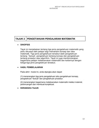 MTE3107 PERANCANGAN DAN PENGAJARAN
MATEMATIK
TAJUK 2 PENGETAHUAN PENGAJARAN MATEMATIK
• SINOPSIS
Tajuk ini menjelaskan tentang tiga jenis pengetahuan matematik yang
perlu dikuasai oleh pelajar bagi memahami konsep dan idea
matematk. Tiga jenis pengetahuan tersebut ialah pengetahuan
tentang ’factual’, pengetahuan tentang konsep dan pengetahuan
tentang prosedur atau algorithm. Tajuk ini juga membincangkan
bagaimana pelajar melaksanakan matematik dan kaitannya dengan
ketiga-tiga jenis pengetahuan tersebut.
• HASIL PEMBELAJARAN
Pada akhir modul ini, anda dijangka akan dapat:
(1) menerangkan tiga jenis pengetahuan iaitu pengetahuan konsep,
pengetahuan ‘factual’ dan pengetahuan prosedur.
(2) menerangkan bagaimana melaksanakan matematik melalui material,
perbincangan dan membuat konjektual.
• KERANGKA TAJUK
13
 
