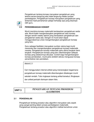 MTE3107 PERANCANGAN DAN PENGAJARAN
MATEMATIK
Pengetahuan tentang konsep merupakan pengetahuan yang
terbina secara langsung atau tidak langsung melalui proses
pembelajaran. Pengetahuan konsep merupakan pengetahuan yang
terbentuk hasil pemahaman pelajar terhadap apa yang disampai
oleh guru.
2.2 PERKEMBANGAN KONSEP
Murid membina konsep matematik berdasarkan pengetahuan sedia
ada. Murid boleh mengembangkan pengetahuan atau konsep
dengan sendiri melalui aktiviti yang berasaskan pengetahuan dan
pengalaman sedia ada. Dengan ini murid akan dapat
menggunakannya untuk mengembangkan pengetahuan konsep
yang baru
Guru sebagai fasilitator merupakan sumber utama bagi murid
meneroka dan mengembangkan pengetahuan konsep matematik
mereka. Pengetahuan konsep matematik perlu dibina langkah demi
langkah. Pengetahuan konsep yang baru dikembangkan selepas
konsep yang sebelumnya dikuasai. Contoh bagi mengembangkan
konsep pendaraban, murid perlu terlebih dahulu menguasai konsep
penambahan dan penolakan.
UNIT 3 PENGETAHUAN TENTANG PROSEDUR/
ALGORITHM
3.1 PENGENALAN
Pengetahuan tentang prosedur atau algorithm merupakan satu aspek
yang sangat penting dalam proses pembelajaran matematik.
Pengetahuan tentang prosedur atau algorithm melibat kemahiran untuk
15
Aktiviti 2.1
Cari menggunakan internet artikel yang menerangkan bagaimana
pengetahuan konsep matematik dikembangkan dikalangan murid
sekolah rendah. Tulis ringkasan tentang artikel tersebut. Ringkasan
dan artikel perlulah disimpan dalam folio.
 
