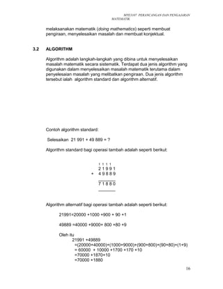 MTE3107 PERANCANGAN DAN PENGAJARAN
MATEMATIK
melaksanakan matematik (doing mathematics) seperti membuat
pengiraan, menyelesaikan masalah dan membuat konjektual.
3.2 ALGORITHM
Algorithm adalah langkah-langkah yang dibina untuk menyelesaikan
masalah matematik secara sistematik. Terdapat dua jenis algorithm yang
digunakan dalam menyelesaikan masalah matematik terutama dalam
penyelesaian masalah yang melibatkan pengiraan. Dua jenis algorithm
tersebut ialah algorithm standard dan algorithm alternatif.
Contoh algorithm standard:
Selesaikan 21 991 + 49 889 = ?
Algorithm standard bagi operasi tambah adalah seperti berikut:
1 1 1 1
2 1 9 9 1
+ 4 9 8 8 9
_______
7 1 8 8 0
_______
Algorithm alternatif bagi operasi tambah adalah seperti berikut:
21991=20000 +1000 +900 + 90 +1
49889 =40000 +9000+ 800 +80 +9
Oleh itu
21991 +49889
=(20000+40000)+(1000+9000)+(900+800)+(90+80)+(1+9)
= 60000 + 10000 +1700 +170 +10
=70000 +1870+10
=70000 +1880
16
 