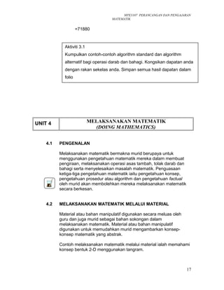 MTE3107 PERANCANGAN DAN PENGAJARAN
MATEMATIK
=71880
UNIT 4 MELAKSANAKAN MATEMATIK
(DOING MATHEMATICS)
4.1 PENGENALAN
Melaksanakan matematik bermakna murid berupaya untuk
menggunakan pengetahuan matematik mereka dalam membuat
pengiraan, melaksanakan operasi asas tambah, tolak darab dan
bahagi serta menyelesaikan masalah matematik. Penguasaan
ketiga-tiga pengetahuan matematik iaitu pengetahuan konsep,
pengetahuan prosedur atau algorithm dan pengetahuan factual
oleh murid akan membolehkan mereka melaksanakan matematik
secara berkesan.
4.2 MELAKSANAKAN MATEMATIK MELALUI MATERIAL
Material atau bahan manipulatif digunakan secara meluas oleh
guru dan juga murid sebagai bahan sokongan dalam
melaksanakan matematik. Material atau bahan manipulatif
digunakan untuk memudahkan murid mengambarkan konsep-
konsep matematik yang abstrak.
Contoh melaksanakan matematik melalui material ialah memahami
konsep bentuk 2-D menggunakan tangram.
17
Aktiviti 3.1
Kumpulkan contoh-contoh algorithm standard dan algorithm
alternatif bagi operasi darab dan bahagi. Kongsikan dapatan anda
dengan rakan sekelas anda. Simpan semua hasil dapatan dalam
folio
 