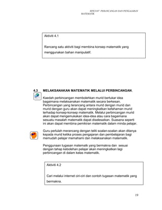 MTE3107 PERANCANGAN DAN PENGAJARAN
MATEMATIK
4.3 MELAKSANAKAN MATEMATIK MELALUI PERBINCANGAN.
Kaedah perbincangan membolehkan murid bertukar idea
bagaimana melaksanakan matematik secara berkesan.
Perbincangan yang terancang antara murid dengan murid dan
murid dengan guru akan dapat meningkatkan kefahaman murid
terhadap konsep-konsep matematik. Melalui perbincangan murid
akan dapat mengemukakan idea-idea atau cara bagaimana
sesuatu masalah matematik dapat diselesaikan. Suasana seperti
ini akan dapat membina pemikiran matematik dalam minda pelajar.
Guru perlulah merancang dengan teliti soalan-soalan akan ditanya
kepada murid ketika proses pengajaran dan pembelajaran bagi
memudah pelajar memahami dan melaksanakan matematik.
Penggunaan tugasan matematk yang bermakna dan sesuai
dengan tahap kebolehan pelajar akan meningkatkan lagi
perbincangan di dalam kelas matematik.
19
Aktiviti 4.1
Rancang satu aktiviti bagi membina konsep matematik yang
menggunakan bahan manipulatif.
Aktiviti 4.2
Cari melalui internet ciri-ciri dan contoh tugasan matematik yang
bermakna.
 