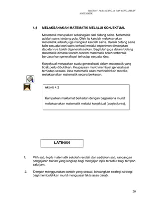 MTE3107 PERANCANGAN DAN PENGAJARAN
MATEMATIK
4.4 MELAKSANAKAN MATEMATIK MELALUI KONJEKTUAL
Matematik merupakan sebahagian dari bidang sains. Matematik
adalah sains tentang pola. Oleh itu kaedah melaksanakan
matematik adalah juga mengikut kaedah sains. Dalam bidang sains
tulin sesuatu teori sains terhasil melalui experimen dimanakan
dapatannya boleh digeneralisasikan. Begitulah juga dalam bidang
matematik dimana teorem-teorem matematik boleh terbentuk
berdasarkan generalisasi terhadap sesuatu idea.
Konjektual merupakan suatu generalisasi dalam matematik yang
tidak perlu dibuktikan. Keupayaan murid membuat generalisasi
terhadap sesuatu idea matematik akan membolehkan mereka
melaksanakan matematik secara berkesan.
1. Pilih satu topik matematik sekolah rendah dan sediakan satu rancangan
pengajaran harian yang lengkap bagi mengajar topik tersebut bagi tempoh
satu jam.
2. Dengan menggunakan contoh yang sesuai, bincangkan strategi-strategi
bagi membolehkan murid menguasai fakta asas darab.
20
Aktiviti 4.3
Kumpulkan maklumat berkaitan dengan bagaimana murid
melaksanakan matematik melalui konjektual (conjectures).
LATIHAN
 
