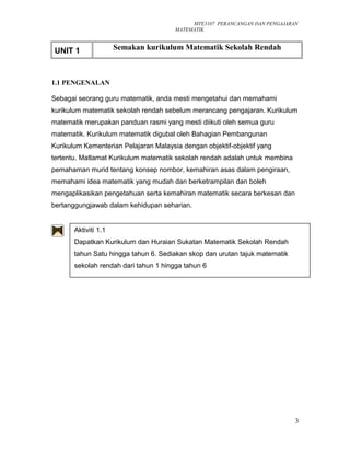 MTE3107 PERANCANGAN DAN PENGAJARAN
MATEMATIK
UNIT 1 Semakan kurikulum Matematik Sekolah Rendah
1.1 PENGENALAN
Sebagai seorang guru matematik, anda mesti mengetahui dan memahami
kurikulum matematik sekolah rendah sebelum merancang pengajaran. Kurikulum
matematik merupakan panduan rasmi yang mesti diikuti oleh semua guru
matematik. Kurikulum matematik digubal oleh Bahagian Pembangunan
Kurikulum Kementerian Pelajaran Malaysia dengan objektif-objektif yang
tertentu. Matlamat Kurikulum matematik sekolah rendah adalah untuk membina
pemahaman murid tentang konsep nombor, kemahiran asas dalam pengiraan,
memahami idea matematik yang mudah dan berketrampilan dan boleh
mengaplikasikan pengetahuan serta kemahiran matematik secara berkesan dan
bertanggungjawab dalam kehidupan seharian.
3
Aktiviti 1.1
Dapatkan Kurikulum dan Huraian Sukatan Matematik Sekolah Rendah
tahun Satu hingga tahun 6. Sediakan skop dan urutan tajuk matematik
sekolah rendah dari tahun 1 hingga tahun 6
 