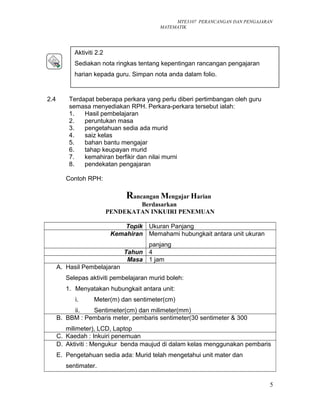 MTE3107 PERANCANGAN DAN PENGAJARAN
MATEMATIK
2.4 Terdapat beberapa perkara yang perlu diberi pertimbangan oleh guru
semasa menyediakan RPH. Perkara-perkara tersebut ialah:
1. Hasil pembelajaran
2. peruntukan masa
3. pengetahuan sedia ada murid
4. saiz kelas
5. bahan bantu mengajar
6. tahap keupayan murid
7. kemahiran berfikir dan nilai murni
8. pendekatan pengajaran
Contoh RPH:
Rancangan Mengajar Harian
Berdasarkan
PENDEKATAN INKUIRI PENEMUAN
Topik Ukuran Panjang
Kemahiran Memahami hubungkait antara unit ukuran
panjang
Tahun 4
Masa 1 jam
A. Hasil Pembelajaran
Selepas aktiviti pembelajaran murid boleh:
1. Menyatakan hubungkait antara unit:
i. Meter(m) dan sentimeter(cm)
ii. Sentimeter(cm) dan milimeter(mm)
B. BBM : Pembaris meter, pembaris sentimeter(30 sentimeter & 300
milimeter), LCD, Laptop
C. Kaedah : Inkuiri penemuan
D. Aktiviti : Mengukur benda maujud di dalam kelas menggunakan pembaris
E. Pengetahuan sedia ada: Murid telah mengetahui unit mater dan
sentimater.
5
Aktiviti 2.2
Sediakan nota ringkas tentang kepentingan rancangan pengajaran
harian kepada guru. Simpan nota anda dalam folio.
 
