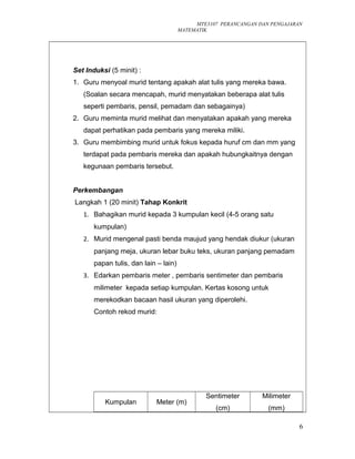 MTE3107 PERANCANGAN DAN PENGAJARAN
MATEMATIK
Set Induksi (5 minit) :
1. Guru menyoal murid tentang apakah alat tulis yang mereka bawa.
(Soalan secara mencapah, murid menyatakan beberapa alat tulis
seperti pembaris, pensil, pemadam dan sebagainya)
2. Guru meminta murid melihat dan menyatakan apakah yang mereka
dapat perhatikan pada pembaris yang mereka miliki.
3. Guru membimbing murid untuk fokus kepada huruf cm dan mm yang
terdapat pada pembaris mereka dan apakah hubungkaitnya dengan
kegunaan pembaris tersebut.
Perkembangan
Langkah 1 (20 minit) Tahap Konkrit
1. Bahagikan murid kepada 3 kumpulan kecil (4-5 orang satu
kumpulan)
2. Murid mengenal pasti benda maujud yang hendak diukur (ukuran
panjang meja, ukuran lebar buku teks, ukuran panjang pemadam
papan tulis, dan lain – lain)
3. Edarkan pembaris meter , pembaris sentimeter dan pembaris
milimeter kepada setiap kumpulan. Kertas kosong untuk
merekodkan bacaan hasil ukuran yang diperolehi.
Contoh rekod murid:
Kumpulan Meter (m)
Sentimeter
(cm)
Milimeter
(mm)
6
 