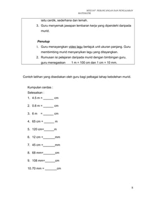 MTE3107 PERANCANGAN DAN PENGAJARAN
MATEMATIK
iaitu cerdik, sederhana dan lemah.
3. Guru menyemak jawapan lembaran kerja yang diperolehi daripada
murid.
Penutup
1. Guru menayangkan video lagu bertajuk unit ukuran panjang. Guru
membimbing murid menyanyikan lagu yang ditayangkan.
2. Rumusan isi pelajaran daripada murid dengan bimbingan guru,
guru menegaskan 1 m = 100 cm dan 1 cm = 10 mm.
Contoh latihan yang disediakan oleh guru bagi pelbagai tahap kebolehan murid.
Kumpulan cerdas :
Selesaikan :
1. 4.5 m = ______ cm
2. 0.8 m = ______ cm
3. 6 m = ______ cm
4. 65 cm = ______ m
5. 120 cm=______m
6. 12 cm =_______mm
7. 45 cm =_______mm
8. 68 mm=_______cm
9. 108 mm=______cm
10.70 mm = _______cm
8
 