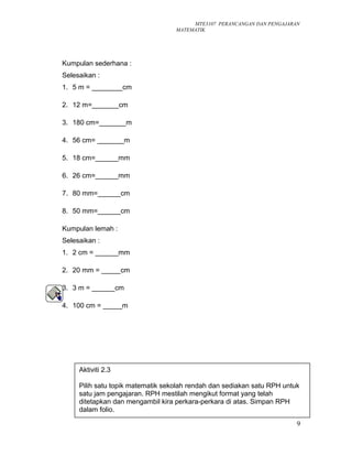 MTE3107 PERANCANGAN DAN PENGAJARAN
MATEMATIK
Kumpulan sederhana :
Selesaikan :
1. 5 m = ________cm
2. 12 m=_______cm
3. 180 cm=_______m
4. 56 cm= _______m
5. 18 cm=______mm
6. 26 cm=______mm
7. 80 mm=______cm
8. 50 mm=______cm
Kumpulan lemah :
Selesaikan :
1. 2 cm = ______mm
2. 20 mm = _____cm
3. 3 m = ______cm
4. 100 cm = _____m
9
Aktiviti 2.3
Pilih satu topik matematik sekolah rendah dan sediakan satu RPH untuk
satu jam pengajaran. RPH mestilah mengikut format yang telah
ditetapkan dan mengambil kira perkara-perkara di atas. Simpan RPH
dalam folio.
 
