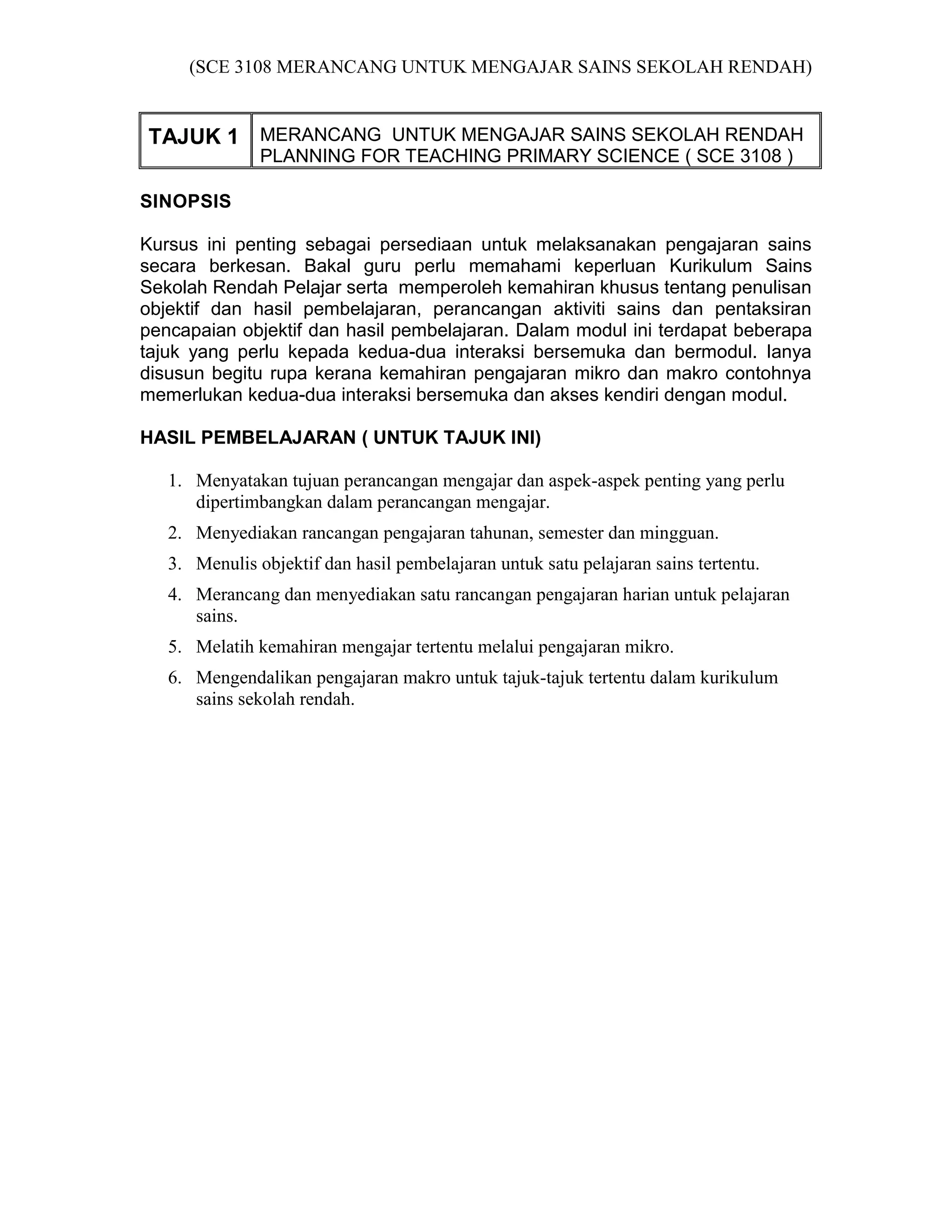(SCE 3108 MERANCANG UNTUK MENGAJAR SAINS SEKOLAH RENDAH)


TAJUK 1 MERANCANG UNTUK MENGAJAR SAINS SEKOLAH RENDAH
               PLANNING FOR TEACHING PRIMARY SCIENCE ( SCE 3108 )

SINOPSIS

Kursus ini penting sebagai persediaan untuk melaksanakan pengajaran sains
secara berkesan. Bakal guru perlu memahami keperluan Kurikulum Sains
Sekolah Rendah Pelajar serta memperoleh kemahiran khusus tentang penulisan
objektif dan hasil pembelajaran, perancangan aktiviti sains dan pentaksiran
pencapaian objektif dan hasil pembelajaran. Dalam modul ini terdapat beberapa
tajuk yang perlu kepada kedua-dua interaksi bersemuka dan bermodul. Ianya
disusun begitu rupa kerana kemahiran pengajaran mikro dan makro contohnya
memerlukan kedua-dua interaksi bersemuka dan akses kendiri dengan modul.

HASIL PEMBELAJARAN ( UNTUK TAJUK INI)

   1. Menyatakan tujuan perancangan mengajar dan aspek-aspek penting yang perlu
      dipertimbangkan dalam perancangan mengajar.
   2. Menyediakan rancangan pengajaran tahunan, semester dan mingguan.
   3. Menulis objektif dan hasil pembelajaran untuk satu pelajaran sains tertentu.
   4. Merancang dan menyediakan satu rancangan pengajaran harian untuk pelajaran
      sains.
   5. Melatih kemahiran mengajar tertentu melalui pengajaran mikro.
   6. Mengendalikan pengajaran makro untuk tajuk-tajuk tertentu dalam kurikulum
      sains sekolah rendah.
 