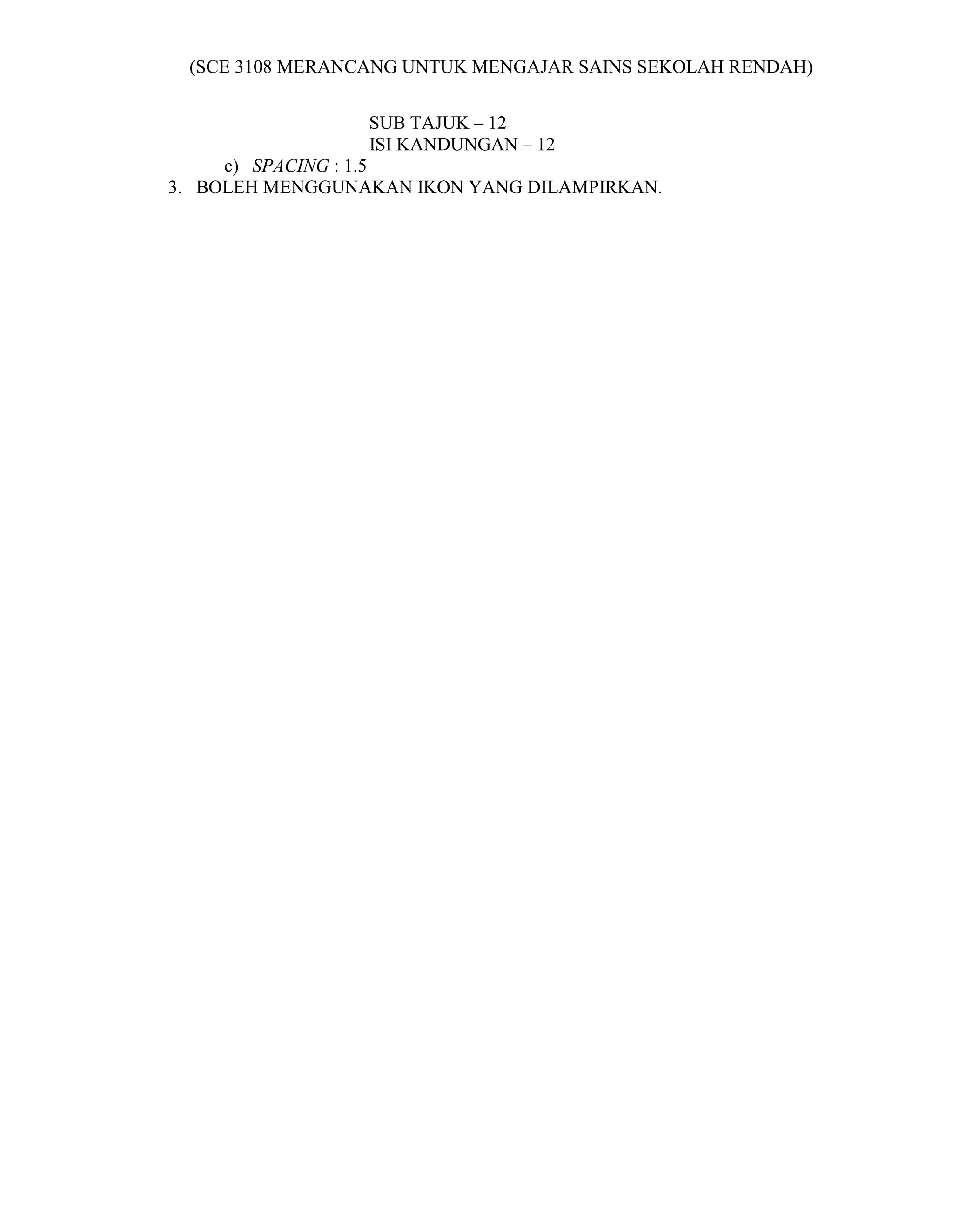 (SCE 3108 MERANCANG UNTUK MENGAJAR SAINS SEKOLAH RENDAH)


                 SUB TAJUK – 12
                 ISI KANDUNGAN – 12
     c) SPACING : 1.5
3. BOLEH MENGGUNAKAN IKON YANG DILAMPIRKAN.
 