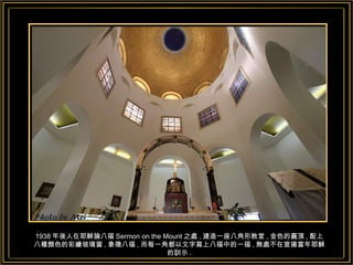 1938 年後人在耶穌論八福 Sermon on the Mount 之處 , 建造一座八角形教堂 , 金色的圓頂 , 配上八種顏色的彩繪玻璃窗 , 象徵八福 , 而每一角都以文字寫上八福中的一福 , 無處不在宣揚當年耶穌的訓示 . 