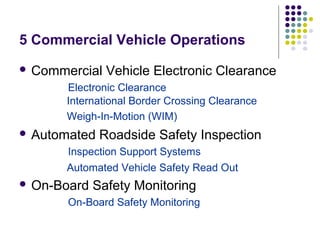 5 Commercial Vehicle Operations
 Commercial   Vehicle Electronic Clearance
      Electronic Clearance
      International Border Crossing Clearance
      Weigh-In-Motion (WIM)
 Automated   Roadside Safety Inspection
      Inspection Support Systems
      Automated Vehicle Safety Read Out
 On-Board   Safety Monitoring
       On-Board Safety Monitoring
 