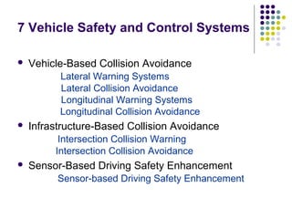 7 Vehicle Safety and Control Systems

   Vehicle-Based Collision Avoidance
          Lateral Warning Systems
          Lateral Collision Avoidance
          Longitudinal Warning Systems
          Longitudinal Collision Avoidance
   Infrastructure-Based Collision Avoidance
          Intersection Collision Warning
         Intersection Collision Avoidance
   Sensor-Based Driving Safety Enhancement
          Sensor-based Driving Safety Enhancement
 
