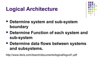 Logical Architecture

 Determine         system and sub-system
  boundary
 Determine Function of each system and
  sub-system
 Determine data flows between systems
  and subsystems.
http://www.iteris.com/itsarch/documents/logical/logvol1.pdf
 