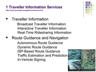 1 Traveller Information Services
http://www.itscanada.ca/english/architecture.htm




      Traveller Information
              Broadcast Traveller Information
              Interactive Traveller Information
              Real-Time Ridesharing Information
      Route Guidance and Navigation
              Autonomous Route Guidance
              Dynamic Route Guidance
              ISP-Based Route Guidance
              Traffic Estimation and Prediction
              In-Vehicle Signing
 