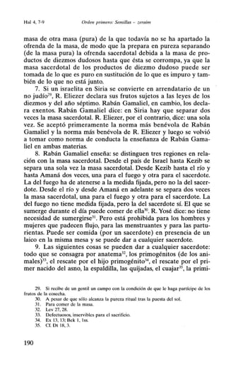Hal 4, 7-9 Orden primero: Semillas - zeraim
masa de otra masa (pura) de la que todavía no se ha apartado la
ofrenda de la masa, de modo que la prepara en pureza separando
(de la masa pura) la ofrenda sacerdotal debida a la masa de pro-
ductos de diezmos dudosos hasta que ésta se corrompa, ya que la
masa sacerdotal de los productos de diezmo dudoso puede ser
tomada de lo que es puro en sustitución de lo que es impuro y tam-
bién de lo que no está junto.
7. Si un israelita en Siria se convierte en arrendatario de un
no judío29
, R. Eliezer declara sus frutos sujetos a las leyes de los
diezmos y del año séptimo. Rabán Gamaliel, en cambio, los decla-
ra exentos. Rabán Gamaliel dice: en Siria hay que separar dos
veces la masa sacerdotal. R. Eliezer, por el contrario, dice: una sola
vez. Se aceptó primeramente la norma más benévola de Rabán
Gamaliel y la norma más benévola de R. Eliezer y luego se volvió
a tomar como norma de conducta la enseñanza de Rabán Gama-
liel en ambas materias.
8. Rabán Gamaliel enseña: se distinguen tres regiones en rela-
ción con la masa sacerdotal. Desde el país de Israel hasta Kezib se
separa una sola vez la masa sacerdotal. Desde Kezib hasta el río y
hasta Amaná dos veces, una para el fuego y otra para el sacerdote.
La del fuego ha de atenerse a la medida fijada, pero no la del sacer-
dote. Desde el río y desde Amaná en adelante se separa dos veces
la masa sacerdotal, una para el fuego y otra para el sacerdote. La
del fuego no tiene medida fijada, pero la del sacerdote sí. El que se
sumerge durante el día puede comer de ella30• R. Yosé dice: no tiene
necesidad de sumergirse31. Pero está prohibida para los hombres y
mujeres que padecen flujo, para las menstruantes y para las partu-
rientas. Puede ser comida (por un sacerdote) en presencia de un
laico en la misma mesa y se puede dar a cualquier sacerdote.
9. Las siguientes cosas se pueden dar a cualquier sacerdote:
todo que se consagra por anatema32
, los primogénitos (de los ani-
males)3 el rescate por el hijo primogénito3 el rescate por el pri-
mer nacido del asno, la espaldilla, las quijadas, el cuajar3S, la primi-
29. Si recibe de un gentil un campo con la condición de que le haga partícipe de los
frutos de la cosecha.
30. A pesar de que sólo alcanza la pureza ritual tras la puesta del sol.
31. Para comer de la masa.
32. Lev 27, 28.
33. Defectuosos, inservibles para el sacrificio.
34. Ex 13, 13: Bek 1, lss.
35. Cf. Dt 18, 3.
190
 