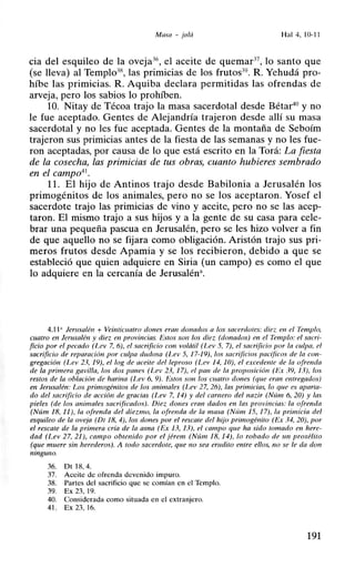 Masa - jalá Hal 4, 10-11
cia del esquileo de la oveja36
, el aceite de quemar37
, lo santo que
(se lleva) al Templo38
, las primicias de los frutos39
. R. Yehudá pro-
híbe las primicias. R. Aquiba declara permitidas las ofrendas de
arveja, pero los sabios lo prohíben.
10. Nitay de Técoa trajo la masa sacerdotal desde Bétar40
y no
le fue aceptado. Gentes de Alejandría trajeron desde allí su masa
sacerdotal y no les fue aceptada. Gentes de la montaña de Seboím
trajeron sus primicias antes de la fiesta de las semanas y no les fue-
ron aceptadas, por causa de lo que está escrito en la Torá: La fiesta
de la cosecha, las primicias de tus obras, cuanto hubieres sembrado
en el campo41
•
11. El hijo de Antinos trajo desde Babilonia a Jerusalén los
primogénitos de los animales, pero no se los aceptaron. Yosef el
sacerdote trajo las primicias de vino y aceite, pero no se las acep-
taron. El mismo trajo a sus hijos y a la gente de su casa para cele-
brar una pequeña pascua en Jerusalén, pero se les hizo volver a fin
de que aquello no se fijara como obligación. Aristón trajo sus pri-
meros frutos desde Apamia y se los recibieron, debido a que se
estableció que quien adquiere en Siria (un campo) es como el que
lo adquiere en la cercanía de Jerusalén<~.
4.11 ;¡ Jerusalén + Veinticuatro dones eran donados a los sacerdotes: diez en el Templo,
cuatro en Jerusalén y diez en provincias. Estos son los diez (donados) en el Templo: el sacri-
ficio por el pecado (l.ev 7. 6), el sacrificio mn volátil (Lev 5, 7), el sacrificio por la culpa, el
sacrificio de reparación por culpa dudosa (l.ev 5, 17-19), los sacrificios pacíficos de la con-
gregación (Lev 23, 19), ellog de aceite del leproso (Lev 14, JO), el excedente de la ofrenda
de la primera gavilla, los dos panes (Lev 23, 17), el pan de la proposición (Ex 39, 13), los
restos de la oh/ación de harina (l~ev 6, 9). Es/o.· son los cuatro done.· (que eran entregados)
en Jerusalén: Los primogénitos de los animales (Lev 27, 26), las primicias, lo que es aparta-
do del sacrificio de acción de gracias (Lev 7, 14) y del carnero del nazir (Núm 6, 20) y las
pieles (de los animales sacrificados). Diez dones eran dados en las provincias: la ofrenda
(Núm 18, 11), la ofrenda del diezmo, la ofrenda de la masa (Núm 15, 17), la primicia del
esquileo de la oveja (DI 18, 4), los dones por el rescate del hijo primogénito (Ex 34, 20), por
el rescate de la primera cría de la asna (Ex 13, 13), el campo que ha sido tomado en here-
dad (Lev 27, 21), campo obtenido por el jérem (Núm 18, 14), lo robado de un prosélito
(que muere sin herederos). A todo sacerdote. que no sea erudito entre ellos, no se le da don
ninguno.
36. Dt 18, 4.
37. Aceite de ofrenda devenido impuro.
38. Partes del sacrificio que se comían en el Templo.
39. Ex 23. 19.
40. Considerada como situada en el extranjero.
41. Ex 23, 16.
191
 