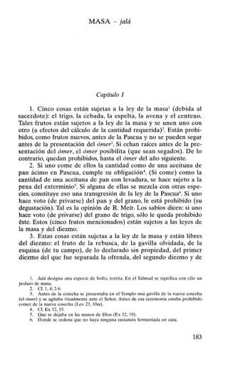 MASA- jalá
Capítulo 1
l. Cinco cosas están sujetas a la ley de la masa1
(debida al
sacerdote): el trigo, la cebada, la espelta, la avena y el centeno.
Tales frutos están sujetos a la ley de la masa y se unen uno con
otro (a efectos del cálculo de la cantidad requerida)2. Están prohi-
bidos, como frutos nuevos, antes de la Pascua yno se pueden segar
antes de la presentación del ómef3. Si echan raíces antes de la pre-
sentación del ómer, el ómer posibilita (que sean segados). De lo
contrario, quedan prohibidos, hasta el ómer del año siguiente.
2. Si uno come de ellos la cantidad como de una aceituna de
pan ácimo en Pascua, cumple su obligación4
. (Si come) como la
cantidad de una aceituna de pan con levadura, se hace sujeto a la
pena del exterminio5
. Si alguna de ellas se mezcla con otras espe-
cies, constituye eso una transgresión de la ley de la Pascua6
• Si uno
hace voto (de privarse) del pan y del grano, le está prohibido (su
degustación). Tal es la opinión de R. Meír. Los sabios dicen: si uno
hace voto (de privarse) del grano de trigo, sólo le queda prohibido
éste. Estos (cinco frutos mencionados) están sujetos a las leyes de
la masa y del diezmo.
3. Estas cosas están sujetas a la ley de la masa y están libres
del diezmo: el fruto de la rebusca, de la gavilla olvidada, de la
esquina (de tu campo), de lo declarado sin propiedad, del primer
diezmo del que fue separada la ofrenda, del segundo diezmo y de
l. Jalá designa una especie de bollo, tortita. En el Talmud se significa con ello un
p~dazo de masa.
2. Cf. 1, 4; 2-6.
~- Antes de la cosecha se presentaba en el Templo una gavilla de la nueva cosecha
(ul tlmer) y se agitaba ritualmente ante el Señor. Antes de esa ceremonia estaba prohibido
~t llllC r de la nueva cosecha (Lev 23, 10ss).
4. Cf. Ex 12, 15.
5. Que se dejaba en las manos de Dios (Ex 12, 19).
1>. Donde se ordena que no haya ninguna sustancia fermentada en casa.
183
 