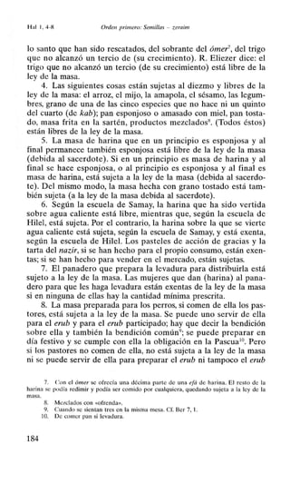 Hal 1, 4-8 Orden primero: Semillas - zeraim
lo santo que han sido rescatados, del sobrante del ómer7, del trigo
que no alcanzó un tercio de (su crecimiento). R. Eliezer dice: el
trigo que no alcanzó un tercio (de su crecimiento) está libre de la
ley de la masa.
4. Las siguientes cosas están sujetas al diezmo y libres de la
ley de la masa: el arroz, el mijo, la amapola, el sésamo, las legum-
bres, grano de una de las cinco especies que no hace ni un quinto
del cuarto (de kab); pan esponjoso o amasado con miel, pan tosta-
do, masa frita en la sartén, productos mezclados8• (Todos éstos)
están libres de la ley de la masa.
5. La masa de harina que en un principio es esponjosa y al
final permanece también esponjosa está libre de la ley de la masa
(debida al sacerdote). Si en un principio es masa de harina y al
final se hace esponjosa, o al principio es esponjosa y al final es
masa de harina, está sujeta a la ley de la masa (debida al sacerdo-
te). Del mismo modo, la masa hecha con grano tostado está tam-
bién sujeta (a la ley de la masa debida al sacerdote).
6. Según la escuela de Samay, la harina que ha sido vertida
sobre agua caliente está libre, mientras que, según la escuela de
Hile!, está sujeta. Por el contrario, la harina sobre la que se vierte
agua caliente está sujeta, según la escuela de Samay, y está exenta,
según la escuela de Hilel. Los pasteles de acción de gracias y la
tarta del nazir, si se han hecho para el propio consumo, están exen-
tas; si se han hecho para vender en el mercado, están sujetas.
7. El panadero que prepara la levadura para distribuirla está
sujeto a la ley de la masa. Las mujeres que dan (harina) al pana-
dero para que les haga levadura están exentas de la ley de la masa
si en ninguna de ellas hay la cantidad mínima prescrita.
8. La masa preparada para los perros, si comen de ella los pas-
tores, está sujeta a la ley de la masa. Se puede uno servir de ella
para el erub y para el erub participado; hay que decir la bendición
sobre ella y también la bendición común9
; se puede preparar en
día festivo y se cumple con ella la obligación en la Pascua10
• Pero
si los pastores no comen de ella, no está sujeta a la ley de la masa
ni se puede servir de ella para preparar el erub ni tampoco el erub
7. Con el ómer se ofrecía una décima parte de una efá de harina. El resto de la
harina se podía redimir y podía ser comido por cualquiera, quedando sujeta a la ley de la
masa.
184
8. Mezclados con «ofrenda».
9. Cuando se sientan tres en la misma mesa. Cf. Ber 7, 1.
1O. De comer pan si levadura.
 