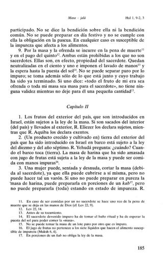 Masa - jaló Hal 1, 9-2, 3
participado. No se dice la bendición sobre ella ni la bendición
común. No se puede preparar en día festivo y no se cumple con
ella la obligación en la pascua. En cualquier caso es susceptible de
la impureza que afecta a los alimentos.
9. Por la masa y la ofrenda se incurre en la pena de muerte11
y en el pago del quinto12
. Ambas están prohibidas a los que no son
sacerdotes. Ellas son, en efecto, propiedad del sacerdote. Quedan
neutralizadas en el ciento y uno e imponen el lavado de manos13
y
la espera hasta la puesta del soP4
• No se puede separar puro por lo
impuro; se toma además sólo de lo que está junto y cuyo trabajo
ha sido ya terminado. Si uno dice: «todo el fruto de mi era sea
ofrenda o toda mi masa sea masa para el sacerdote>>, no tiene nin-
guna validez mientras no deje para él una pequeña cantidad15
•
Capítulo II
l. Los frutos del exterior del país, que son introducidos en
Israel, están sujetos a la ley de la masa. Si son sacados del interior
(del país) y llevados al exterior, R. Eliezer los declara sujetos, mien-
tras que R. Aquiba los declara exentos.
2. (Un producto crecido y cultivado en) tierra del exterior del
país que ha sido introducido en Israel en barco está sujeto a la ley
del diezmo y del año séptimo. R. Yehudá pregunta: ¿cuándo? Cuan-
do el barco toca (tierra). La masa de harina que ha sido amasada
con jugo de frutas está sujeta a la ley de la masa y puede ser comi-
da con manos impuras16
•
3. Una mujer puede, sentada y desnuda, cortar la masa (debi-
da al sacerdote), ya que ella puede cubrirse a sí misma, pero no
puede hacer tal un varón. Si uno no puede preparar en pureza la
·masa de harina, puede prepararla en porciones de un kab17
, pero
no puede prepararla (toda) estando en estado de impureza. R.
11. En caso de ser comidas por un no sacerdote se hace uno reo de la pena de
muerte que se deja en las manos de Dios (cf. Lev 22, 9).
12. Lev 22, 14.
13. Antes de su tocamiento.
14. El sacerdote devenido impuro ha de tomar el baño ritual y ha de esperar la
puesta del sol para poder comer la «masa>>.
15. No se puede tomar la masa de un lote puro por otro que es impuro.
16. El jugo de frutas no pertenece a los siete líquidos que hacen el alimento suscep-
tible de impureza (Maksh 6, 4).
17. En porciones de un kab no obliga la ley de la masa.
185
 