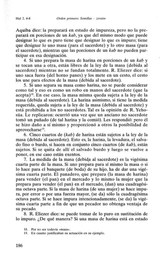 Hal 2. 4-8 Orden primero: Semillas - zeraim
Aquiba dice: la preparará en estado de impureza, pero no la pre-
parará en porciones de un kab, ya que del mismo modo que puede
designar lo que es puro tiene que designar lo que es impuro; tiene
que designar lo uno masa (para el sacerdote) y lo otro masa (para
el sacerdote), mientras que las porciones de un kab no pueden par-
ticipar en esa designación.
4. Si uno prepara la masa de harina en porciones de un kab y
se tocan una a otra, están libres de la ley de la masa (debida al
sacerdote) mientras no se fundan totalmente. R. Eliezer dice: si
uno saca fuera (del horno panes) y los mete en un cesto, el cesto
los une para efectos de la masa (debida al sacerdote).
5. Si uno separa su masa como harina, no se puede considerar
como tal y e·so es como un robo en manos del sacerdote (que la
acepta)18. En ese caso, la masa misma queda sujeta a la ley de la
masa (debida al sacerdote). La harina asimismo, si tiene la medida
requerida, queda sujeta a la ley de la masa (debida al sacerdote) y
está prohibida a los no sacerdotes. Tal es la opinión de R. Yeho-
súa. Le replicaron: ocurrió una vez que un anciano no sacerdote
tomó un puñado (de tal harina y la comió). Les respondió: pero él
se hizo daño a sí mismo y proporcionó a otros la posibilidad de
aprovecharse19
•
6. Cinco cuartos de (kab) de harina están sujetos a la ley de la
masa (debida al sacerdote). Esto es, la harina, la levadura, el salva-
do fino o burdo, si hacen en conjunto cinco cuartos (de kab), están
sujetos. Si se quita de allí el salvado burdo y luego se vuelve a
poner, en ese caso están exentos.
7. La mediqa de la masa (debid.a al sacerdote) es la vigésima
cuarta parte de la masa. Si uno prepara para sí mismo la masa o si
lo hace para el banquete (de boda) de su hijo, ha de dar una vigé-
sima cuarta parte. El panadero, que prepara (la masa de harina)
para vender (el pan) en el mercado y lo mismo la mujer que la
prepara para vender (el pan) en el mercado, (dan) una cuadragési-
ma octava parte. Si la masa de harina (de una mujer) se hace impu-
ra, por error o por una fuerza mayor, (se da) sólo la cuadragésima
octava parte. Si se hace impura intencionadamente, (se da) la vigé-
sima cuarta parte a fin de que un pecador no obtenga ventaja de
su pecado.
8. R. Eliezer dice: se puede tomar de lo puro en sustitución de
lo impuro. ¿De qué manera? Si una masa de harina está en estado
18. Por no ser todavía <<masa>>.
19. En cuanto justificaban su actuación en su ejemplo.
186
 