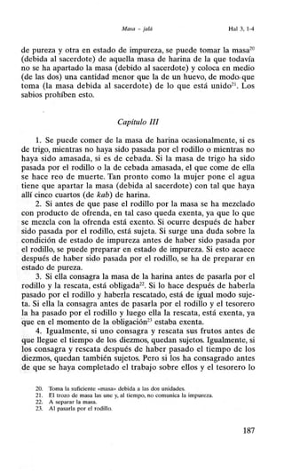 Masa -jaló Hal 3,1-4
de pureza y otra en estado de impureza, se puede tomar la masa20
(debida al sacerdote) de aquella masa de harina de la que todavía
no se ha apartado la masa (debido al sacerdote) y coloca en medio
(de las dos) una cantidad menor que la de un huevo, de modo,que
toma (la masa debida al sacerdote) de lo que está unido21
• Los
sabios prohíben esto.
Capítulo JI!
l. Se puede comer de la masa de harina ocasionalmente, si es
de trigo, mientras no haya sido pasada por el rodillo o mientras no
haya sido amasada, si es de cebada. Si la masa de trigo ha sido
pasada por el rodillo o la de cebada amasada, el que come de ella
se hace reo de muerte. Tan pronto como la mujer pone el agua
tiene que apartar la masa (debida al sacerdote) con tal que haya
allí cinco cuartos (de kab) de harina.
2. Si antes de que pase el rodillo por la masa se ha mezclado
con producto de ofrenda, en tal caso queda exenta, ya que lo que
se mezcla con la ofrenda está exento. Si ocurre después de haber
sido pasada por el rodillo, está sujeta. Si surge una duda sobre la
condición de estado de impureza antes de haber sido pasada por
el rodillo, se puede preparar en estado de impureza. Si esto acaece
después de haber sido pasada por el rodillo, se ha de preparar en
estado de pureza.
3. Si ella consagra la masa de la harina antes de pasarla por el
rodillo y la rescata, está obligada22
• Si lo hace después de haberla
pasado por el rodillo y haberla rescatado, está de igual modo suje-
ta. Si ella la consagra antes de pasarla por el rodillo y el tesorero
la ha pasado por el rodillo y luego ella la rescata, está exenta, ya
·que en el momento de la obligación23
estaba exenta.
4. Igualmente, si uno consagra y rescata sus frutos antes de
que llegue el tiempo de los diezmos, quedan sujetos. Igualmente, si
los consagra y rescata después de haber pasado el tiempo de los
diezmos, quedan también sujetos. Pero si los ha consagrado antes
de que se haya completado el trabajo sobre ellos y el tesorero lo
20. Toma la suficiente <<masa>> debida a las dos unidades.
21. El trozo de masa las une y, al tiempo, no comunica la impureza.
22. A separar la masa.
23. Al pasarla por el rodillo.
187
 