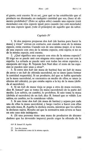 Masa - jalá Hal4, 1-6
el gusto, está exento. Si es así, ¿por qué se ha establecido que el
producto no diezmado, en cualquier cantidad que sea, (hace al ali-
mento prohibido)? (Esto se aplica sólo) cuando una especie (está
mezclada) con otra especie igual; pero cuando (no está mezclada)
con una especie igual, (vale el principio) de aquello que da sabor.
Capítulo IV
l. Si dos mujeres preparan dos kab (de harina para hacer la
masa) y éstas27
entran en contacto, aun cuando sean de la misma
especie, están exentas. Cuando son de una misma mujer, si se trata
de una especie con otra de la misma especie, está sujeta; si no es
de la misma especie, está exenta.
2. ¿Qué significa una especie con otra de la misma especie?
El trigo no se puede unir con ninguna otra especie a no ser con la
espelta. La cebada se puede unir con todas las otras especies, a
excepción del trigo. R. Yojanán ben Nurí dice: el resto de las espe-
cies se pueden unir unas a otras28
•
3. Si entre dos kab (de masa de harina) hay un kab de masa
de arroz o un kab de ofrenda sacerdotal, no se unen (para formar
la cantidad requerida). Si un producto, del que se había apartado
ya la masa sacerdotal, se encuentra en medio de ellos, se unen (a
efectos del cálculo), ya que estaba sujeta a la ley de la masa (debi-
da al sacerdote).
4. Si un kab de masa vieja se pega a otra de masa reciente,
dice R. Ismael• que se toma (la masa sacerdotal) de la parte del
medio. Los sabios, en cambio, lo prohíben. Si uno toma la masa
(debida al sacerdote) de un kab, dice R. Ismael que es válido. Los
sabios, en cambio, no lo consideran válido.
5. Si uno tiene dos kab (de masa de harina) y separa por cada
una de ellas la masa sacerdotal, y luego vuelve a hacer con ellas
una sola masa, R. Aquiba la declara exenta, mientras que los sabios
la declaran sujeta. Resulta así que la normativa más severa se hace
en este caso más indulgente.
6. (Si una persona tiene una masa de productos de diezmo
dudoso que ha devenido impura) puede coger la ofrenda de la
4.4' R. Ismael: R. Aquiba
27. Las dos masas.
28. Se consideran como de la misma especie.
189
 
