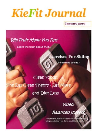 KieFit Journal
                                                      January 2010




 Will Fruit Make You Fat?
     Learn the truth about fruit...


                                 Exercises For Skiing
                                             So what do you do?




                   Clean Foods:

The Eat Clean Theory - Eat More

                  and Diet Less

                                                  Video:
                                      Balanced Sweets
                              Terry Walters, author of Clean Food, explains how to
                              bring sweets into your diet in a nutritional way.
 