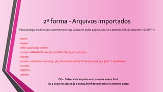 2ª forma - Arquivos importados
Para carregar esta função e permitir que seja usada em outra página, usa-se o atributo SRC do descritor <SCRIPT>:
<html>
<head>
<title>JavaScript </title>
<script LANGUAGE=JavaScript SRC="teste.js"></script>
</head>
<script> resultado = soma(25, 36); document.write("<P>A soma de 25 e 36 é " + resultado);
</script>
</BODY>
</html>
Obs. Salvar este arquivo com o nome exe02.htnl.
Os 2 arquivos (teste.js e exe02.html devem estar na mesma pasta.
 