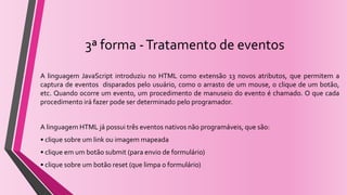 3ª forma -Tratamento de eventos
A linguagem JavaScript introduziu no HTML como extensão 13 novos atributos, que permitem a
captura de eventos disparados pelo usuário, como o arrasto de um mouse, o clique de um botão,
etc. Quando ocorre um evento, um procedimento de manuseio do evento é chamado. O que cada
procedimento irá fazer pode ser determinado pelo programador.
A linguagem HTML já possui três eventos nativos não programáveis, que são:
• clique sobre um link ou imagem mapeada
• clique em um botão submit (para envio de formulário)
• clique sobre um botão reset (que limpa o formulário)
 