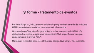 3ª forma -Tratamento de eventos
Em Java Script 1.1, há 13 eventos adicionais programáveis através de atributos
HTML especialmente criados para manuseio de eventos.
No caso de conflito, eles têm precedência sobre os eventos do HTML. Os
atributos de eventos se aplicam a elementos HTML específicos e sempre
começam com o prefixo “ON”.
Os valores recebidos por esses atributos é código Java Script. Por exemplo:
 