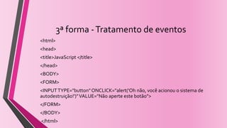 3ª forma -Tratamento de eventos
<html>
<head>
<title>JavaScript </title>
</head>
<BODY>
<FORM>
<INPUTTYPE="button" ONCLICK="alert('Oh não, você acionou o sistema de
autodestruição!')"VALUE="Não aperte este botão">
</FORM>
</BODY>
</html>
 
