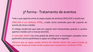 3ª forma -Tratamento de eventos
Tudo o que aparece entre as aspas duplas do atributo ONCLICK é JavaScript.
ONCLICK é um atributo HTML, criado como extensão para dar suporte ao
evento de clicar o botão.
O código JavaScript que está em negrito será interpretado quando o usuário
apertar o botão com o mouse (onclick).
A instrução alert() cria uma janela de alerta com a mensagem passada como
parâmetro (entre parênteses e aspas no código em negrito).
Observe que as aspas usadas dentro do método alert() são aspas simples já
que aspas duplas já estão sendo usadas para representar o atributo HTML.
 