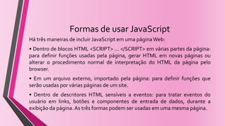 Formas de usar JavaScript
Há três maneiras de incluir JavaScript em uma páginaWeb:
• Dentro de blocos HTML <SCRIPT> ... </SCRIPT> em várias partes da página:
para definir funções usadas pela página, gerar HTML em novas páginas ou
alterar o procedimento normal de interpretação do HTML da página pelo
browser.
• Em um arquivo externo, importado pela página: para definir funções que
serão usadas por várias páginas de um site.
• Dentro de descritores HTML sensíveis a eventos: para tratar eventos do
usuário em links, botões e componentes de entrada de dados, durante a
exibição da página. As três formas podem ser usadas em uma mesma página.
 