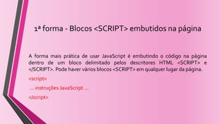1ª forma - Blocos <SCRIPT> embutidos na página
A forma mais prática de usar JavaScript é embutindo o código na página
dentro de um bloco delimitado pelos descritores HTML <SCRIPT> e
</SCRIPT>. Pode haver vários blocos <SCRIPT> em qualquer lugar da página.
<script>
... instruções JavaScript ...
</script>
 