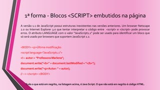 1ª forma - Blocos <SCRIPT> embutidos na página
A versão 1.1 de JavaScript possui estruturas inexistentes nas versões anteriores. Um browser Netscape
2.0 ou Internet Explorer 3.0 que tentar interpretar o código entre <script> e </script> pode provocar
erros. O atributo LANGUAGE com o valor “JavaScript1.1” pode ser usado para identificar um bloco que
só será usado por browsers que suportem JavaScript 1.1:
<BODY> <p>Última modificação:
<script language="JavaScript1.1">
<!-- autor = “Professora Marlene";
document.write("<b>" + document.lastModified + "</b>");
document.write("<p>Autor: " + autor);
// --> </script> </BODY>
Tudo o que está em negrito, na listagem acima, é Java Script. O que não está em negrito é código HTML.
 