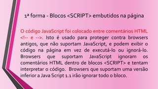 1ª forma - Blocos <SCRIPT> embutidos na página
O código JavaScript foi colocado entre comentários HTML
<!-- e -->. Isto é usado para proteger contra browsers
antigos, que não suportam JavaScript, e podem exibir o
código na página em vez de executá-lo ou ignorá-lo.
Browsers que suportam JavaScript ignoram os
comentários HTML dentro de blocos <SCRIPT> e tentam
interpretar o código. Browsers que suportam uma versão
inferior a Java Script 1.1 irão ignorar todo o bloco.
 