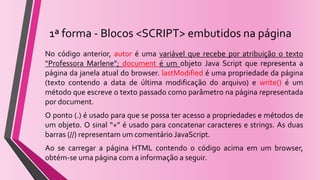 1ª forma - Blocos <SCRIPT> embutidos na página
No código anterior, autor é uma variável que recebe por atribuição o texto
“Professora Marlene”; document é um objeto Java Script que representa a
página da janela atual do browser. lastModified é uma propriedade da página
(texto contendo a data de última modificação do arquivo) e write() é um
método que escreve o texto passado como parâmetro na página representada
por document.
O ponto (.) é usado para que se possa ter acesso a propriedades e métodos de
um objeto. O sinal “+” é usado para concatenar caracteres e strings. As duas
barras (//) representam um comentário JavaScript.
Ao se carregar a página HTML contendo o código acima em um browser,
obtém-se uma página com a informação a seguir.
 