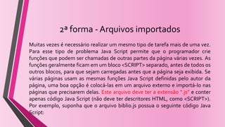 2ª forma - Arquivos importados
Muitas vezes é necessário realizar um mesmo tipo de tarefa mais de uma vez.
Para esse tipo de problema Java Script permite que o programador crie
funções que podem ser chamadas de outras partes da página várias vezes. As
funções geralmente ficam em um bloco <SCRIPT> separado, antes de todos os
outros blocos, para que sejam carregadas antes que a página seja exibida. Se
várias páginas usam as mesmas funções Java Script definidas pelo autor da
página, uma boa opção é colocá-las em um arquivo externo e importá-lo nas
páginas que precisarem delas. Este arquivo deve ter a extensão “.js” e conter
apenas código Java Script (não deve ter descritores HTML, como <SCRIPT>).
Por exemplo, suponha que o arquivo biblio.js possua o seguinte código Java
Script:
 